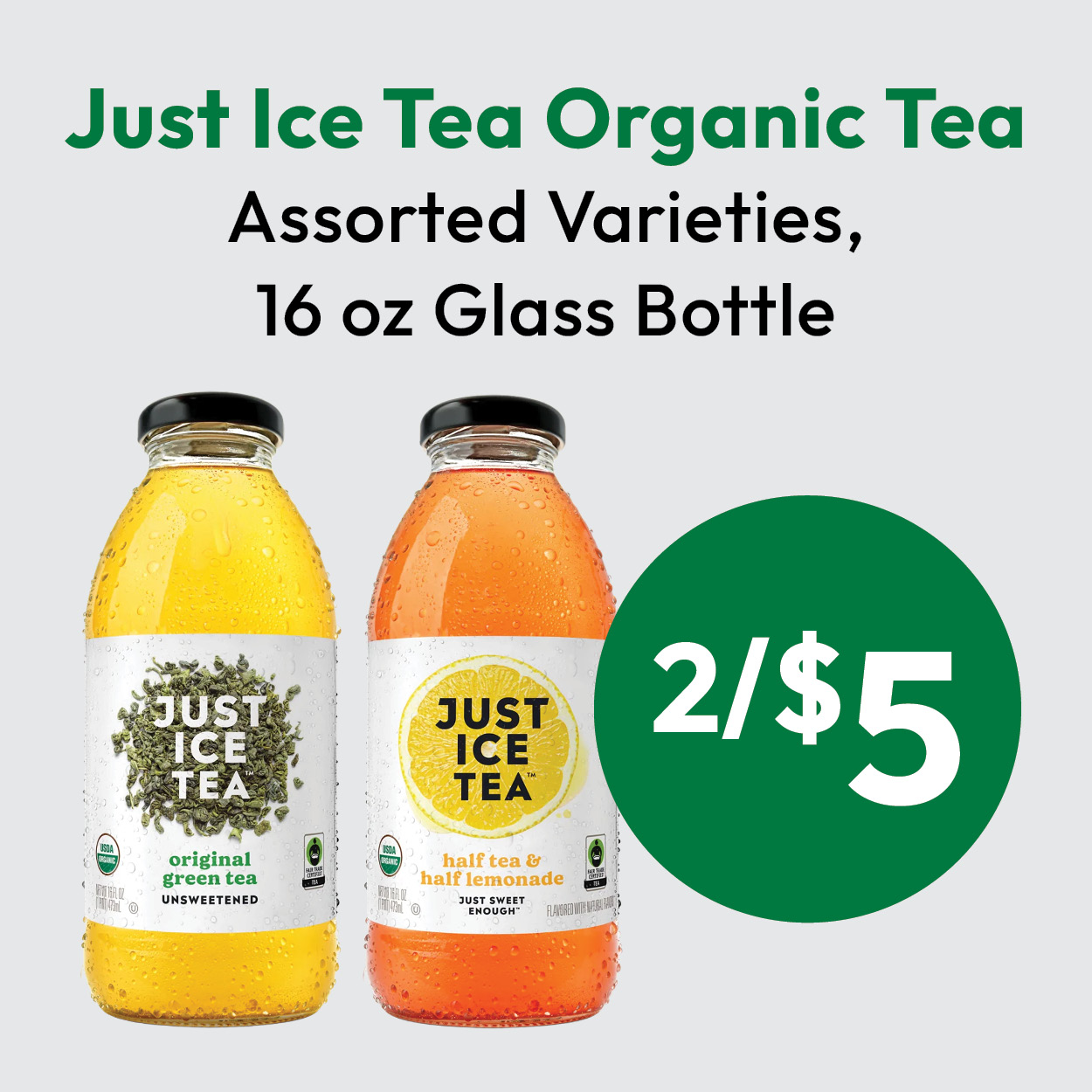 Two bottles of Just Ice Tea, one green tea and one half tea & half lemonade, with text: Just Ice Tea Organic Tea, Assorted Varieties, 16 oz Glass Bottle, 2/$5.